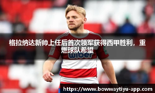 格拉纳达新帅上任后首次领军获得西甲胜利，重燃球队希望